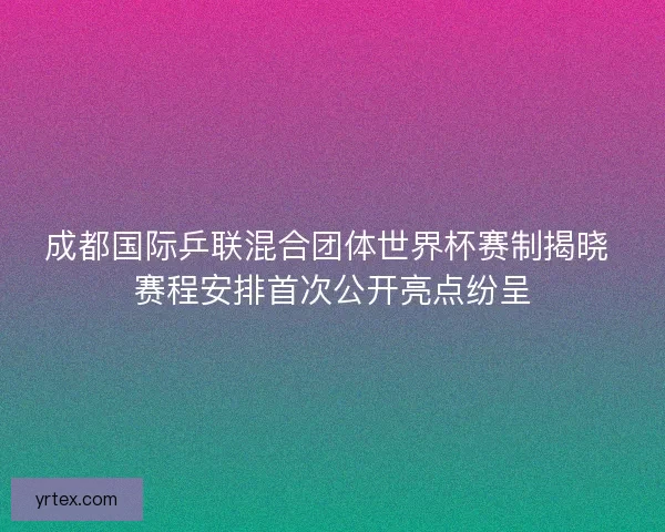 成都国际乒联混合团体世界杯赛制揭晓 赛程安排首次公开亮点纷呈