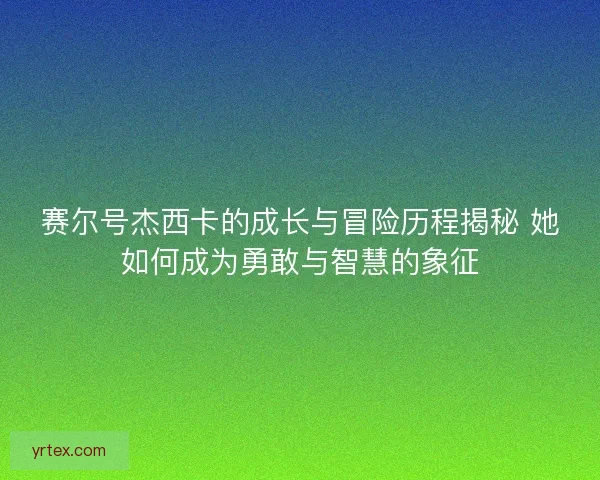 赛尔号杰西卡的成长与冒险历程揭秘 她如何成为勇敢与智慧的象征