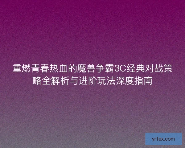 重燃青春热血的魔兽争霸3C经典对战策略全解析与进阶玩法深度指南
