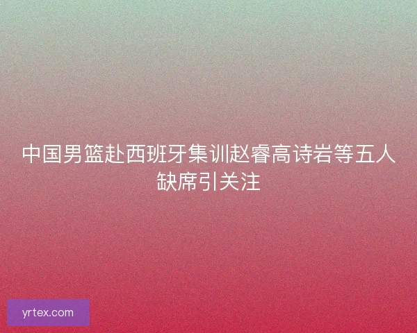 中国男篮赴西班牙集训赵睿高诗岩等五人缺席引关注