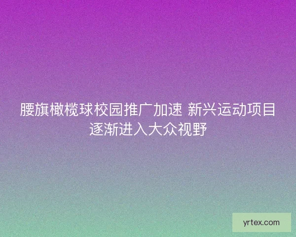腰旗橄榄球校园推广加速 新兴运动项目逐渐进入大众视野
