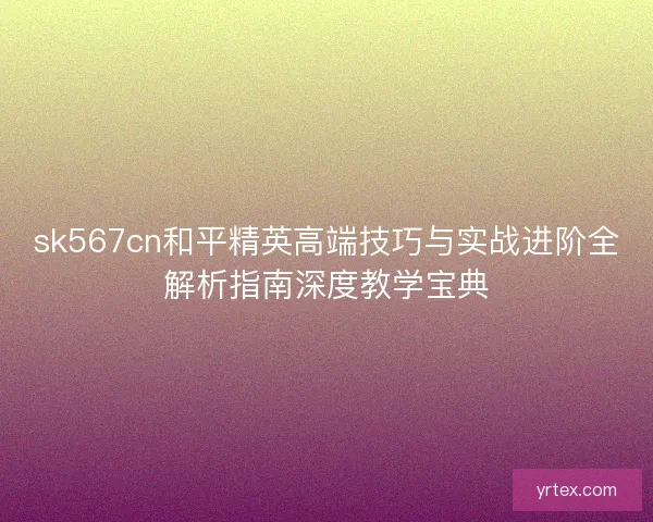 sk567cn和平精英高端技巧与实战进阶全解析指南深度教学宝典