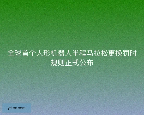 全球首个人形机器人半程马拉松更换罚时规则正式公布